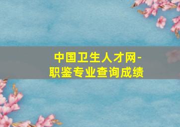 中国卫生人才网-职鉴专业查询成绩