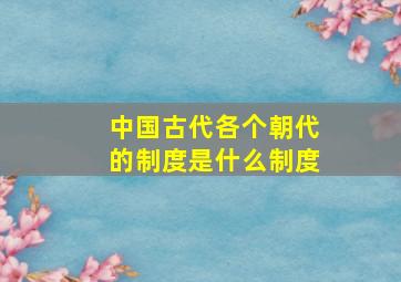 中国古代各个朝代的制度是什么制度