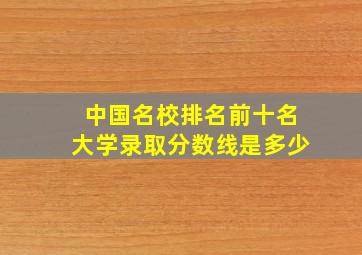 中国名校排名前十名大学录取分数线是多少