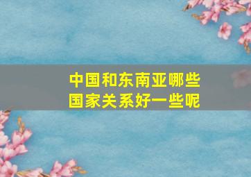 中国和东南亚哪些国家关系好一些呢