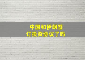 中国和伊朗签订投资协议了吗