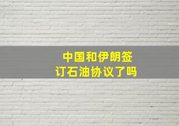 中国和伊朗签订石油协议了吗