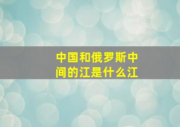 中国和俄罗斯中间的江是什么江