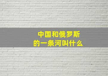 中国和俄罗斯的一条河叫什么