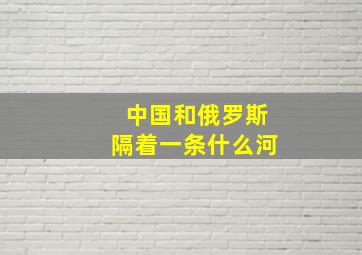 中国和俄罗斯隔着一条什么河