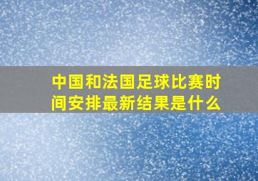 中国和法国足球比赛时间安排最新结果是什么