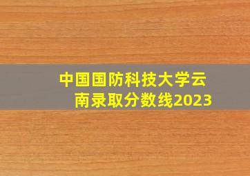 中国国防科技大学云南录取分数线2023