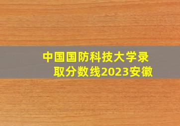 中国国防科技大学录取分数线2023安徽