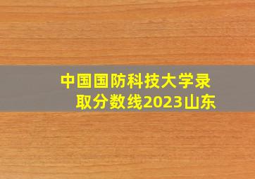 中国国防科技大学录取分数线2023山东