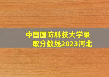 中国国防科技大学录取分数线2023河北