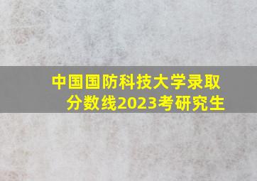 中国国防科技大学录取分数线2023考研究生