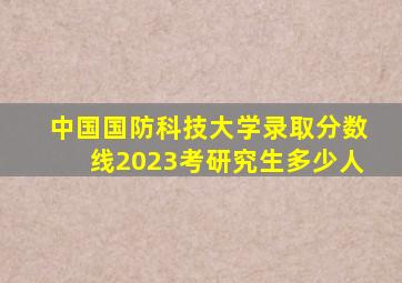 中国国防科技大学录取分数线2023考研究生多少人