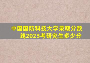 中国国防科技大学录取分数线2023考研究生多少分