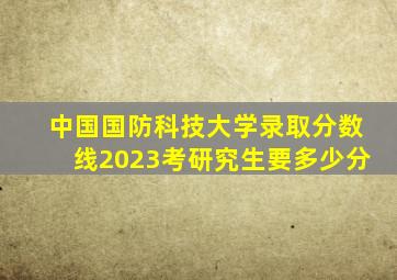 中国国防科技大学录取分数线2023考研究生要多少分