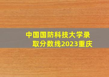 中国国防科技大学录取分数线2023重庆