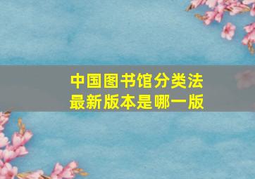 中国图书馆分类法最新版本是哪一版