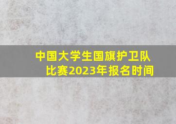 中国大学生国旗护卫队比赛2023年报名时间