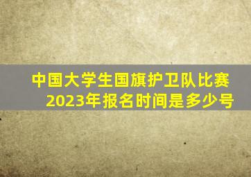 中国大学生国旗护卫队比赛2023年报名时间是多少号