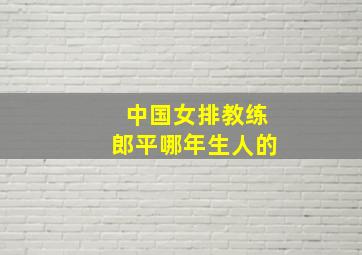 中国女排教练郎平哪年生人的