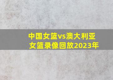 中国女篮vs澳大利亚女篮录像回放2023年