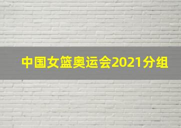 中国女篮奥运会2021分组