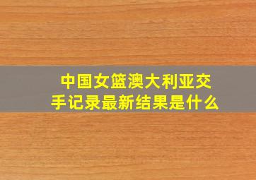 中国女篮澳大利亚交手记录最新结果是什么