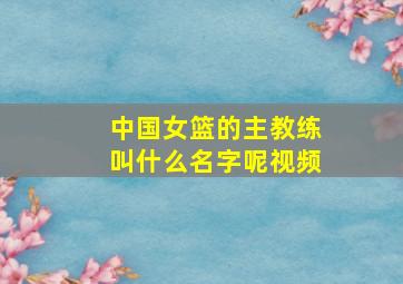 中国女篮的主教练叫什么名字呢视频