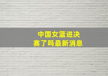 中国女篮进决赛了吗最新消息