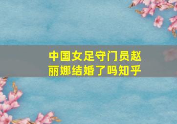 中国女足守门员赵丽娜结婚了吗知乎