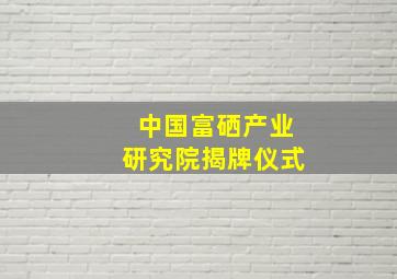 中国富硒产业研究院揭牌仪式