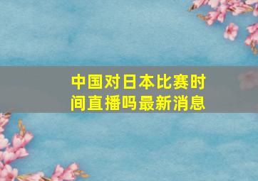 中国对日本比赛时间直播吗最新消息