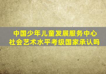 中国少年儿童发展服务中心社会艺术水平考级国家承认吗