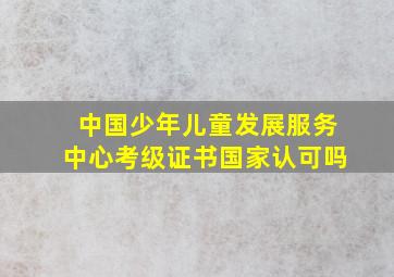 中国少年儿童发展服务中心考级证书国家认可吗