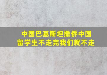 中国巴基斯坦撤侨中国留学生不走完我们就不走