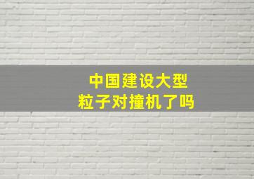 中国建设大型粒子对撞机了吗