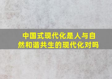 中国式现代化是人与自然和谐共生的现代化对吗