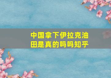 中国拿下伊拉克油田是真的吗吗知乎