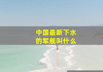 中国最新下水的军舰叫什么