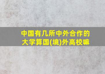 中国有几所中外合作的大学算国(境)外高校嘛