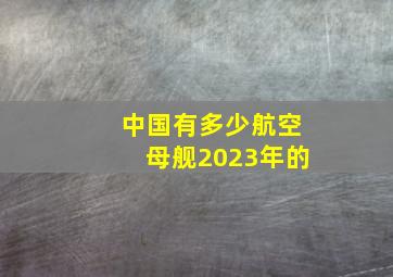 中国有多少航空母舰2023年的