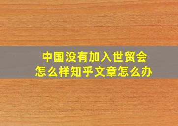 中国没有加入世贸会怎么样知乎文章怎么办