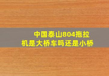 中国泰山804拖拉机是大桥车吗还是小桥