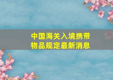 中国海关入境携带物品规定最新消息