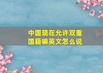 中国现在允许双重国籍嘛英文怎么说