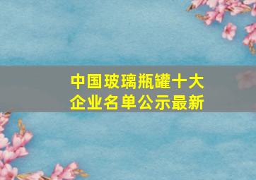 中国玻璃瓶罐十大企业名单公示最新