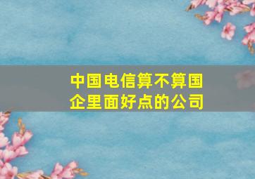 中国电信算不算国企里面好点的公司