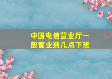 中国电信营业厅一般营业到几点下班