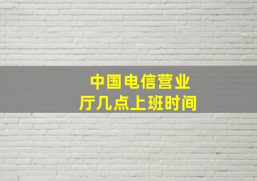 中国电信营业厅几点上班时间