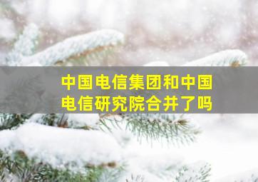 中国电信集团和中国电信研究院合并了吗