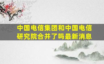 中国电信集团和中国电信研究院合并了吗最新消息